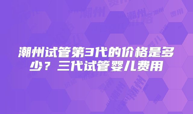 潮州试管第3代的价格是多少？三代试管婴儿费用