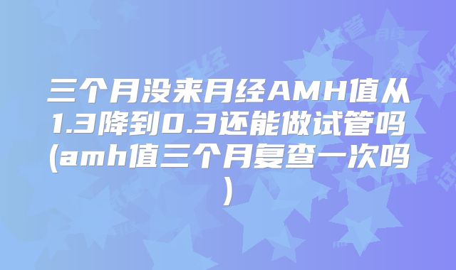 三个月没来月经AMH值从1.3降到0.3还能做试管吗(amh值三个月复查一次吗)