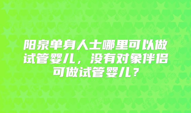 阳泉单身人士哪里可以做试管婴儿，没有对象伴侣可做试管婴儿？