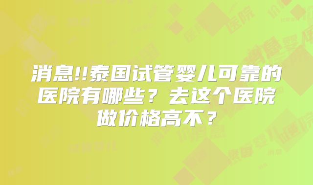 消息!!泰国试管婴儿可靠的医院有哪些？去这个医院做价格高不？