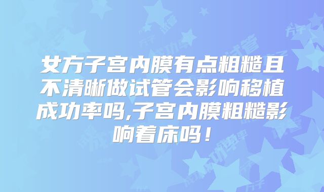 女方子宫内膜有点粗糙且不清晰做试管会影响移植成功率吗,子宫内膜粗糙影响着床吗！