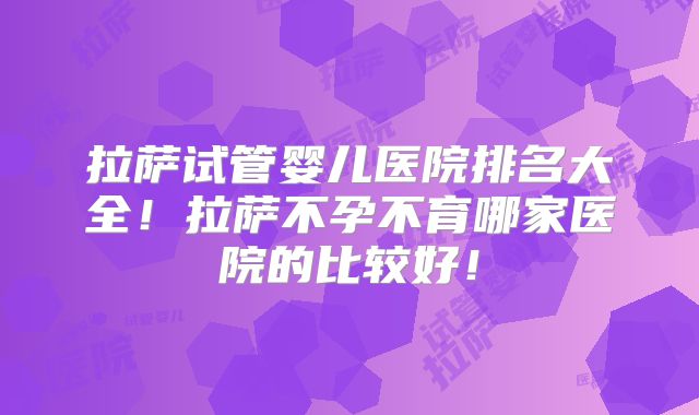 拉萨试管婴儿医院排名大全！拉萨不孕不育哪家医院的比较好！