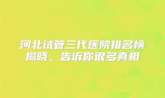河北试管三代医院排名榜揭晓，告诉你很多真相