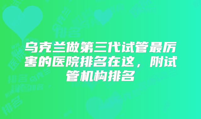 乌克兰做第三代试管最厉害的医院排名在这，附试管机构排名