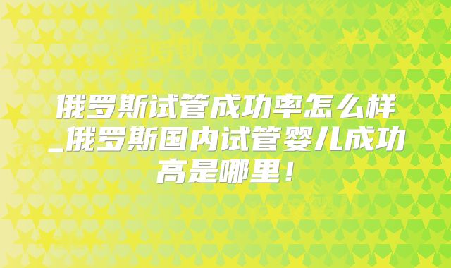 俄罗斯试管成功率怎么样_俄罗斯国内试管婴儿成功高是哪里！