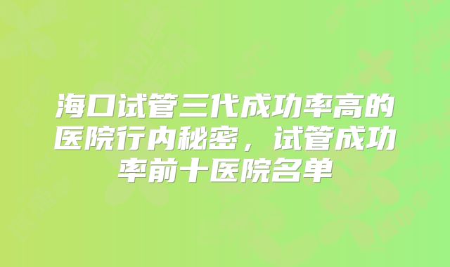 海口试管三代成功率高的医院行内秘密，试管成功率前十医院名单