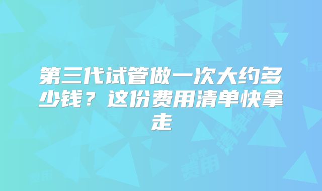 第三代试管做一次大约多少钱?这份费用清单快拿走