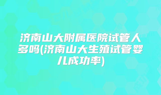 济南山大附属医院试管人多吗(济南山大生殖试管婴儿成功率)
