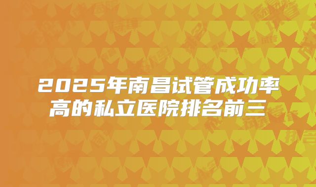 2025年南昌试管成功率高的私立医院排名前三