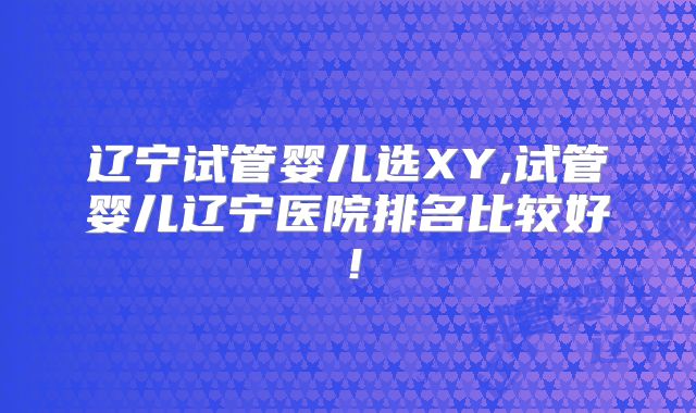辽宁试管婴儿选XY,试管婴儿辽宁医院排名比较好！