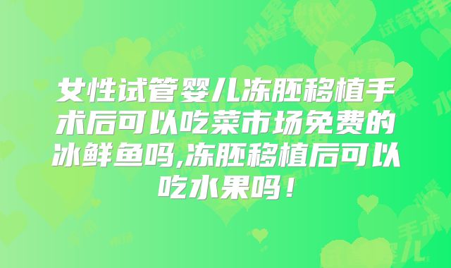 女性试管婴儿冻胚移植手术后可以吃菜市场免费的冰鲜鱼吗,冻胚移植后可以吃水果吗！