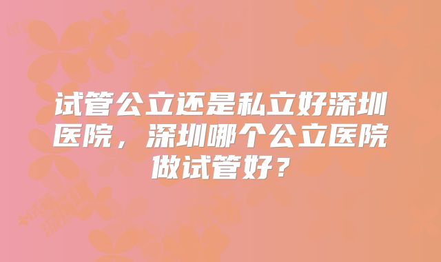 试管公立还是私立好深圳医院，深圳哪个公立医院做试管好？