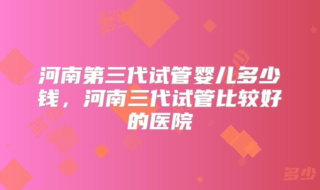 河南第三代试管婴儿多少钱，河南三代试管比较好的医院