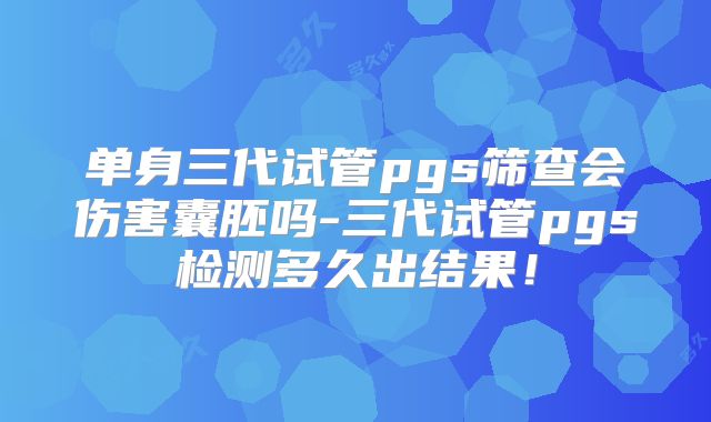 单身三代试管pgs筛查会伤害囊胚吗-三代试管pgs检测多久出结果!
