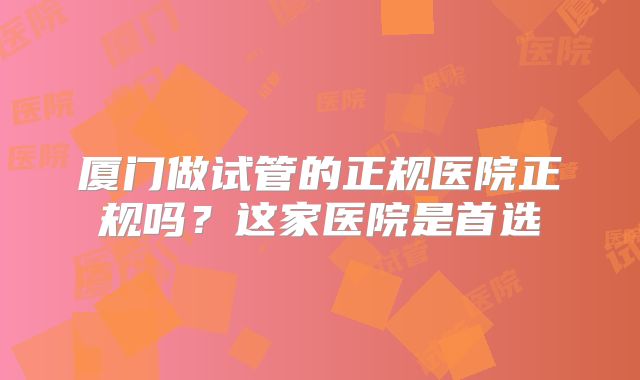 厦门做试管的正规医院正规吗?这家医院是首选