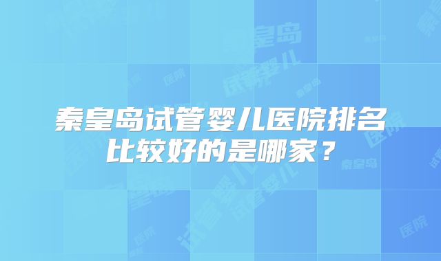 秦皇岛试管婴儿医院排名比较好的是哪家？