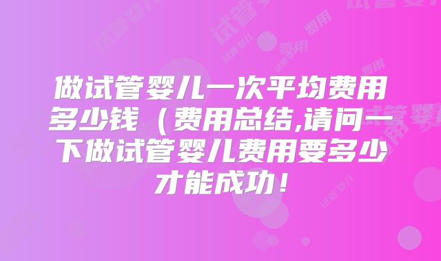 做试管婴儿一次平均费用多少钱（费用总结,请问一下做试管婴儿费用要多少才能成功！
