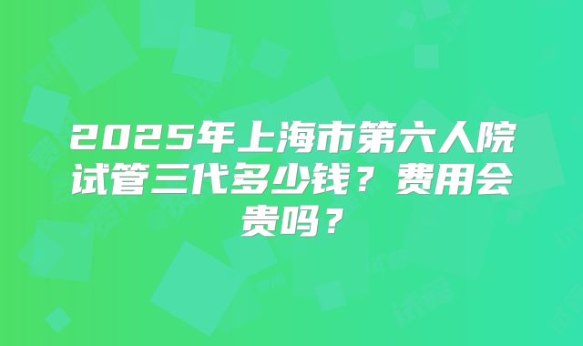 2025年上海市第六人院试管三代多少钱？费用会贵吗？