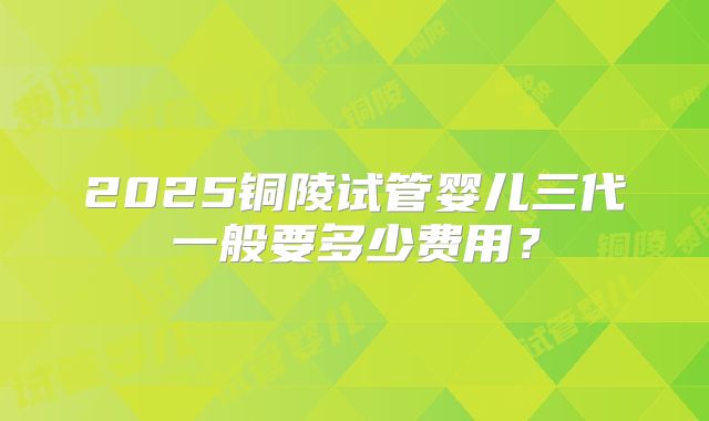 2025铜陵试管婴儿三代一般要多少费用？