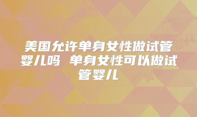 美国允许单身女性做试管婴儿吗 单身女性可以做试管婴儿