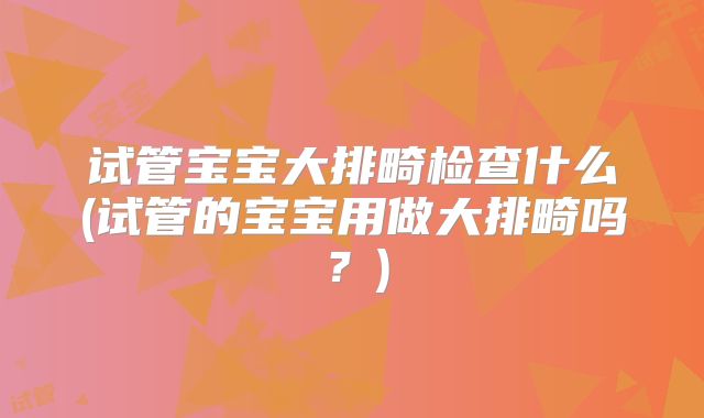 试管宝宝大排畸检查什么(试管的宝宝用做大排畸吗？)