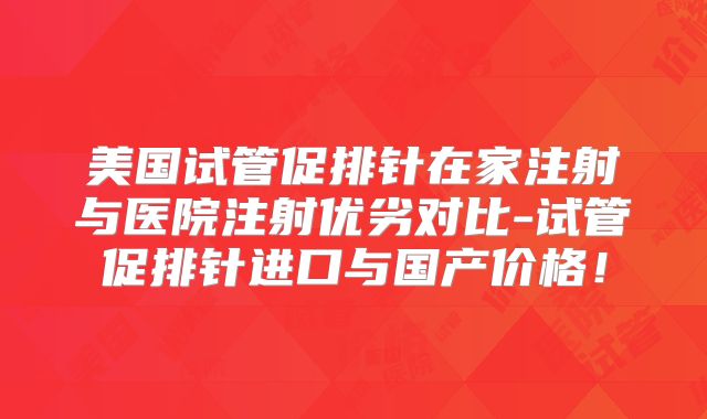 美国试管促排针在家注射与医院注射优劣对比-试管促排针进口与国产价格！
