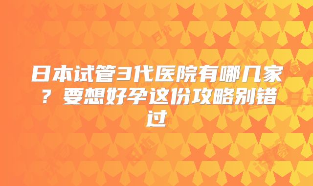 日本试管3代医院有哪几家?要想好孕这份攻略别错过