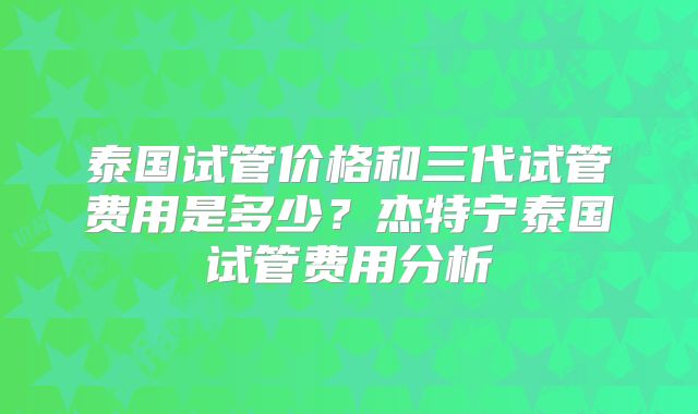 泰国试管价格和三代试管费用是多少？杰特宁泰国试管费用分析