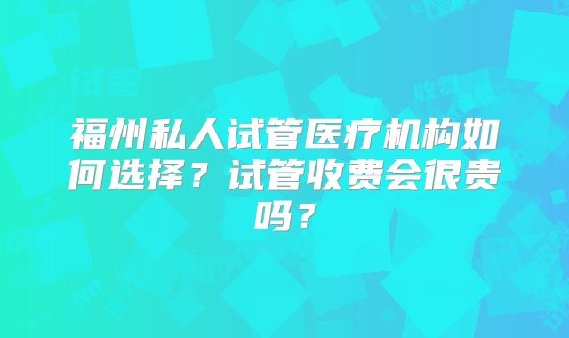 福州私人试管医疗机构如何选择？试管收费会很贵吗？