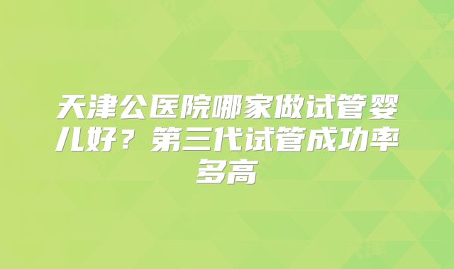 天津公医院哪家做试管婴儿好？第三代试管成功率多高