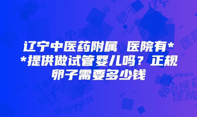 辽宁中医药附属 医院有**提供做试管婴儿吗?正规卵子需要多少钱