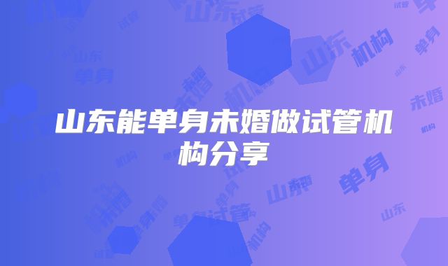 山东能单身未婚做试管机构分享