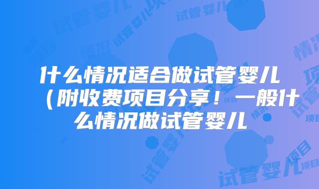什么情况适合做试管婴儿（附收费项目分享！一般什么情况做试管婴儿