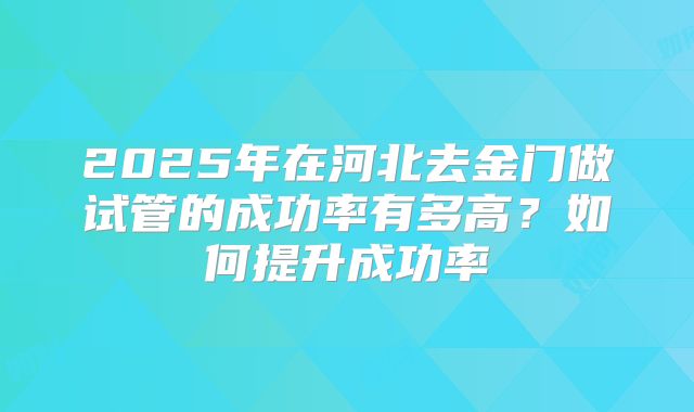 2025年在河北去金门做试管的成功率有多高？如何提升成功率