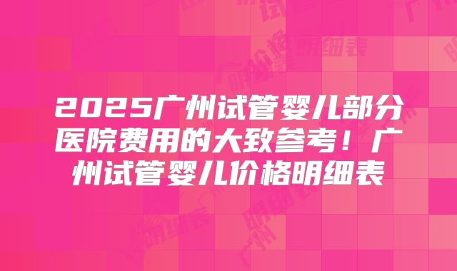 2025广州试管婴儿部分医院费用的大致参考！广州试管婴儿价格明细表