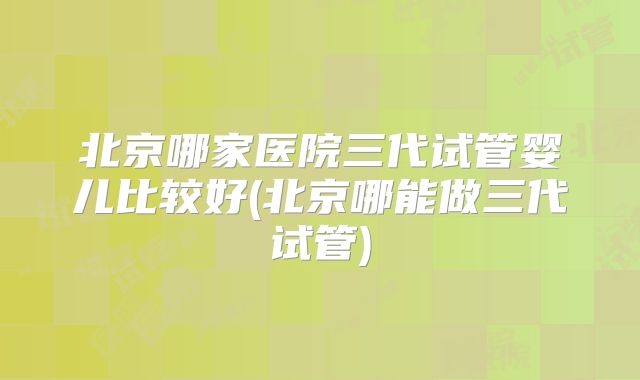 北京哪家医院三代试管婴儿比较好(北京哪能做三代试管)