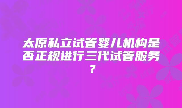 太原私立试管婴儿机构是否正规进行三代试管服务？