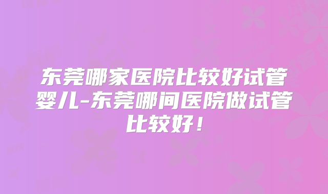 东莞哪家医院比较好试管婴儿-东莞哪间医院做试管比较好！