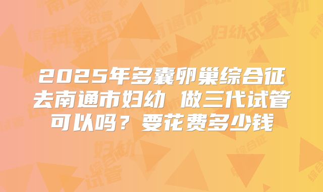 2025年多囊卵巢综合征去南通市妇幼 做三代试管可以吗？要花费多少钱