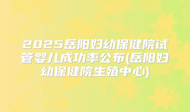 2025岳阳妇幼保健院试管婴儿成功率公布(岳阳妇幼保健院生殖中心)