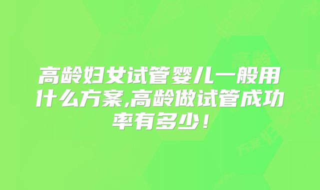 高龄妇女试管婴儿一般用什么方案,高龄做试管成功率有多少！
