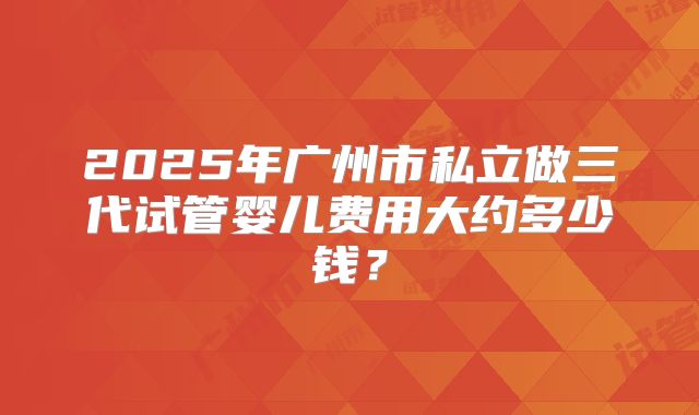 2025年广州市私立做三代试管婴儿费用大约多少钱？