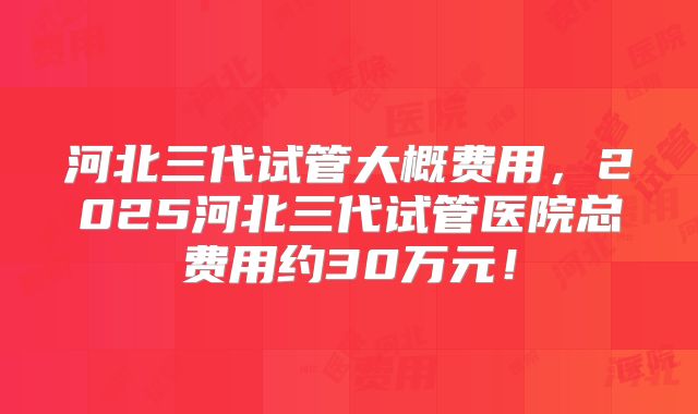 河北三代试管大概费用，2025河北三代试管医院总费用约30万元！