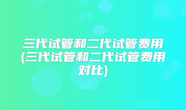 三代试管和二代试管费用(三代试管和二代试管费用对比)