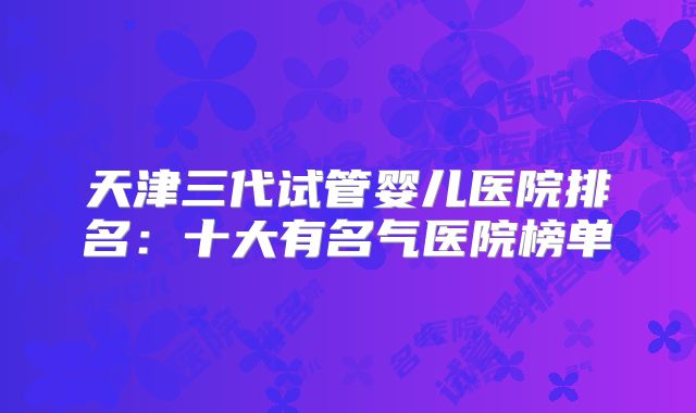 天津三代试管婴儿医院排名：十大有名气医院榜单