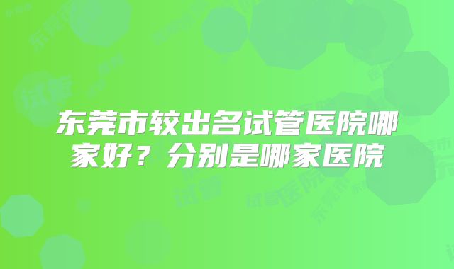 东莞市较出名试管医院哪家好？分别是哪家医院
