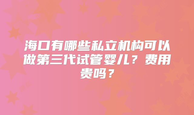 海口有哪些私立机构可以做第三代试管婴儿？费用贵吗？