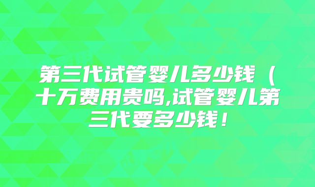第三代试管婴儿多少钱(十万费用贵吗,试管婴儿第三代要多少钱!