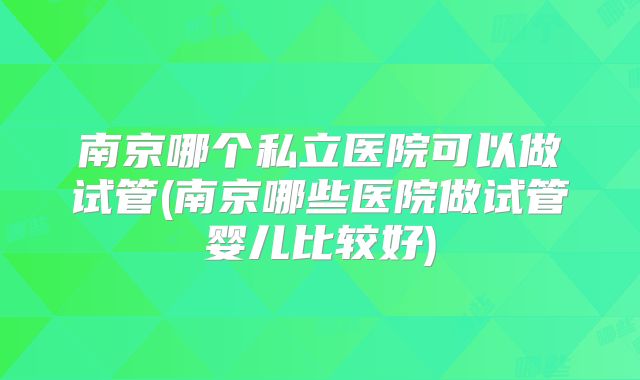 南京哪个私立医院可以做试管(南京哪些医院做试管婴儿比较好)