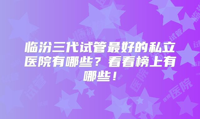 临汾三代试管最好的私立医院有哪些?看看榜上有哪些!
